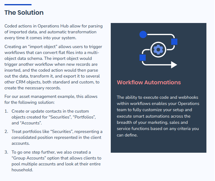 The Solution - Coded actions in Operations Hub allow for parsing of imported data, and automatic transformation every time it comes into your system. Creating an “import object” allows users to trigger workflows that can convert flat files into a multiobject data schema. The import object would trigger another workflow when new records are inserted, and the coded action would then parse out the data, transform it, and export it to several other CRM objects, both standard and custom, to create the necessary records. For our asset management example, this allows for the following solution: 1. Create or update contacts in the custom objects created for “Securities”, “Portfolios”, and “Accounts”. 2. Treat portfolios like “Securities”, representing a consolidated position represented in the client accounts. 3. To go one step further, we also created a “Group Accounts” option that allows clients to pool multiple accounts and look at their entire household. Workflow Automations The ability to execute code and webhooks within workflows enables your Operations team to fully customize your setup and execute smart automations across the breadth of your marketing, sales and service functions based on any criteria you can define.