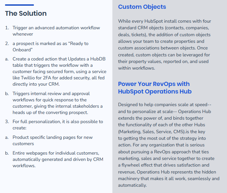 The Solution - 1. Trigger an advanced automation workflow whenever 2. a prospect is marked as as “Ready to Onboard” a. Create a coded action that Updates a HubDB table that triggers the workflow with a customer facing secured form, using a service like Twillio for 2FA for added security, all fed directly into your CRM. b. Triggers internal review and approval workflows for quick response to the customer, giving the internal stakeholders a heads up of the converting prospect. 3. For full personalization, it is also possible to create: a. Product specific landing pages for new customers b. Entire webpages for individual customers, automatically generated and driven by CRM workflows. Custom Objects Power Your RevOps with HubSpot Operations Hub While every HubSpot install comes with four standard CRM objects (contacts, companies, deals, tickets), the addition of custom objects allows your team to create properties and custom associations between objects. Once created, custom objects can be leveraged for their property values, reported on, and used within workflows. Designed to help companies scale at speed-- and to personalize at scale-- Operations Hub extends the power of, and binds together the functionality of each of the other Hubs (Marketing, Sales, Service, CMS).is the key to getting the most out of the strategy into action. For any organization that is serious about pursuing a RevOps approach that ties marketing, sales and service together to create a flywheel effect that drives satisfaction and revenue, Operations Hub represents the hidden machinery that makes it all work, seamlessly and automatically.